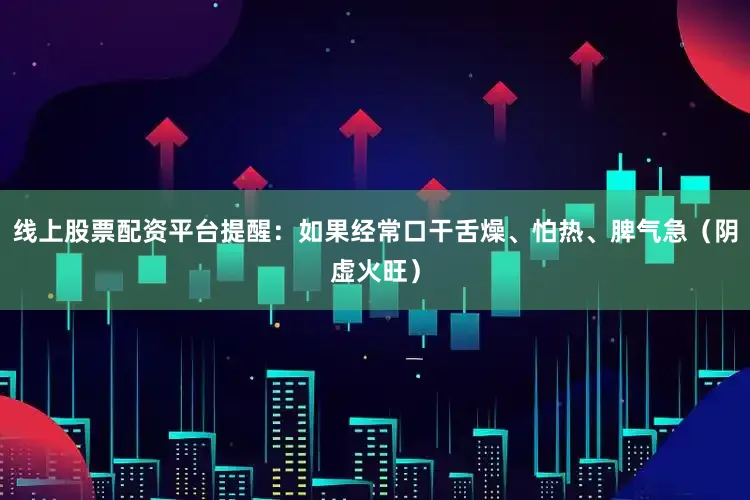 线上股票配资平台提醒：如果经常口干舌燥、怕热、脾气急（阴虚火旺）
