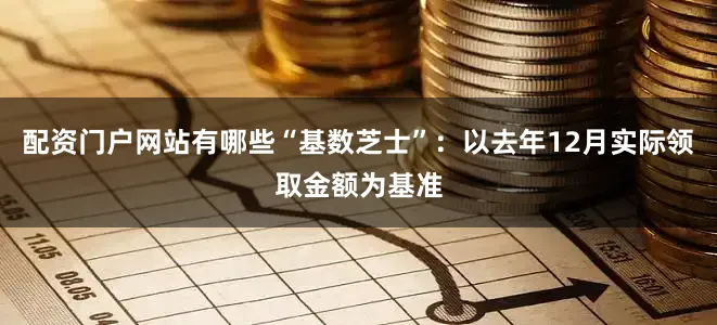 配资门户网站有哪些“基数芝士”：以去年12月实际领取金额为基准