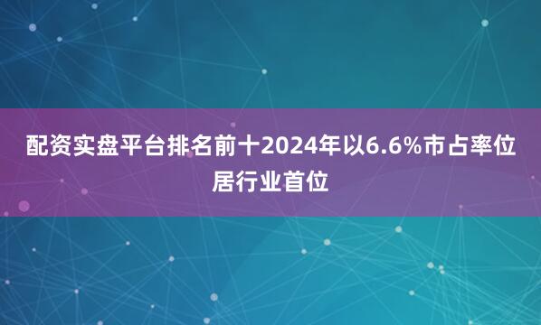 配资实盘平台排名前十2024年以6.6%市占率位居行业首位
