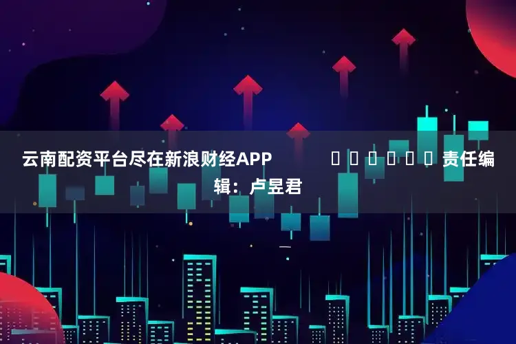 云南配资平台尽在新浪财经APP            						责任编辑：卢昱君