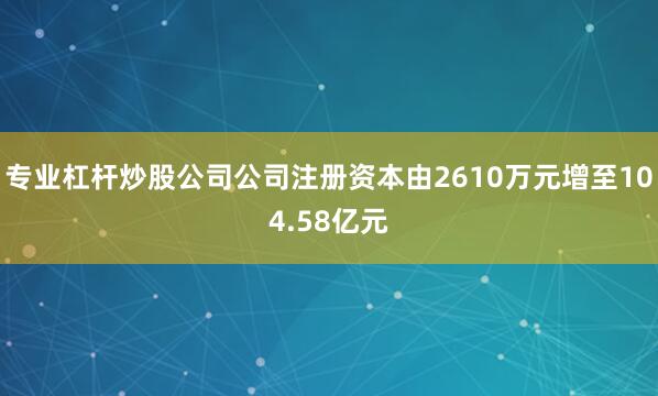 专业杠杆炒股公司公司注册资本由2610万元增至104.58亿元